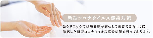 新型コロナウイルス感染対策 当院では患者様が安心して受診できるように徹底した新型コロナウイルス感染対策を行っております。