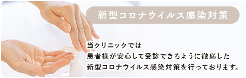 新型コロナウイルス感染対策 当院では患者様が安心して受診できるように徹底した新型コロナウイルス感染対策を行っております。